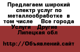 Предлагаем широкий спектр услуг по металлообработке, в том числе: - Все города Услуги » Другие   . Липецкая обл.